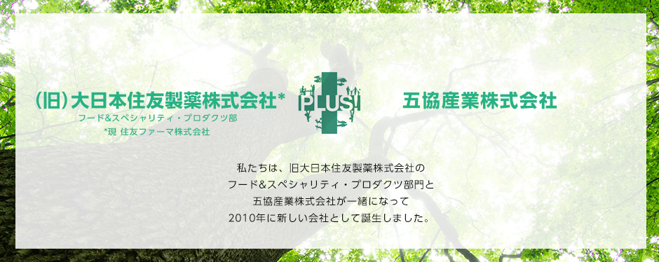私たちは、旧大日本住友製薬株式会社のフード&スペシャリティ・プロダクツ部門と五協産業株式会社が一緒になって2010年に新しい会社として誕生しました。